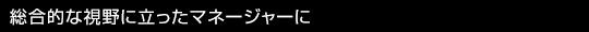 総合的な視野に立ったマネージャーに