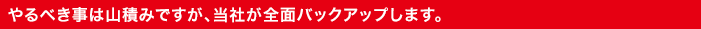 やるべき事は山積みですが、当社が全面バックアップします。